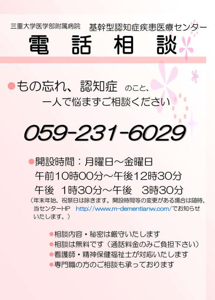 電話相談 もの忘れ、認知症のこと、一人で悩まずご相談ください 059-231-6029 開設時間：月曜日〜金曜日　御膳10時00分〜午後12時30分 午後1時30分〜午後3時30分